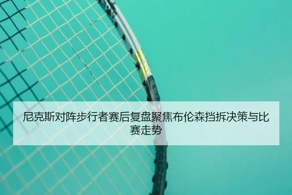 尼克斯对阵步行者赛后复盘聚焦布伦森挡拆决策与比赛走势