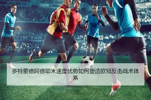 多特蒙德阿德耶米速度优势如何塑造欧冠反击战术体系
