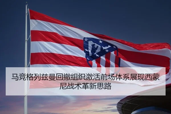 马竞格列兹曼回撤组织激活前场体系展现西蒙尼战术革新思路