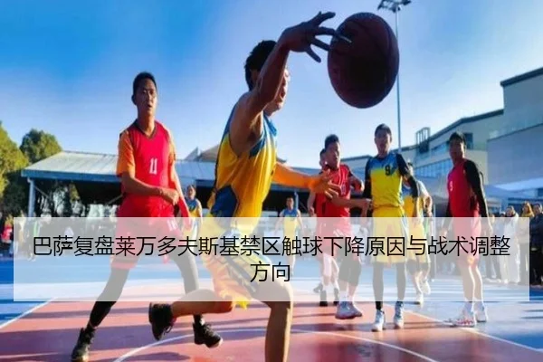 巴萨复盘莱万多夫斯基禁区触球下降原因与战术调整方向