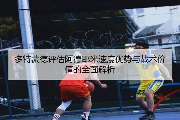 多特蒙德评估阿德耶米速度优势与战术价值的全面解析
