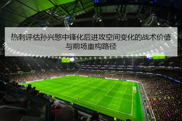热刺评估孙兴慜中锋化后进攻空间变化的战术价值与前场重构路径