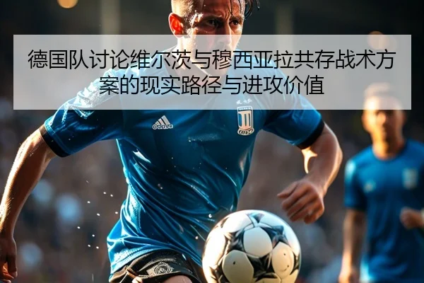 德国队讨论维尔茨与穆西亚拉共存战术方案的现实路径与进攻价值