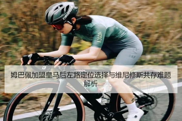 姆巴佩加盟皇马后左路定位选择与维尼修斯共存难题解析