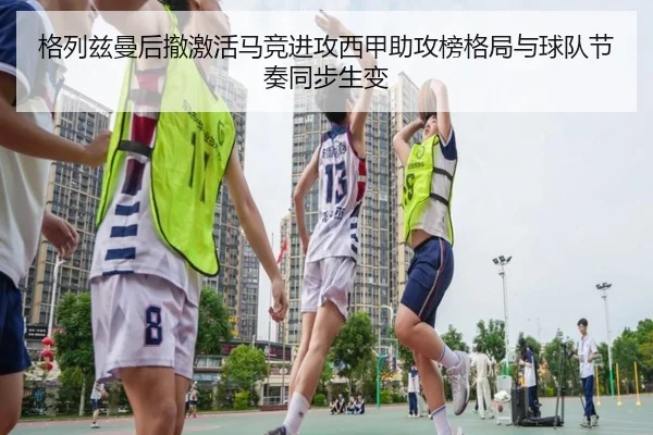 格列兹曼后撤激活马竞进攻西甲助攻榜格局与球队节奏同步生变