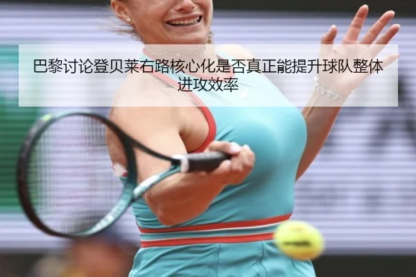 巴黎讨论登贝莱右路核心化是否真正能提升球队整体进攻效率