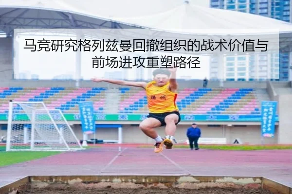 马竞研究格列兹曼回撤组织的战术价值与前场进攻重塑路径