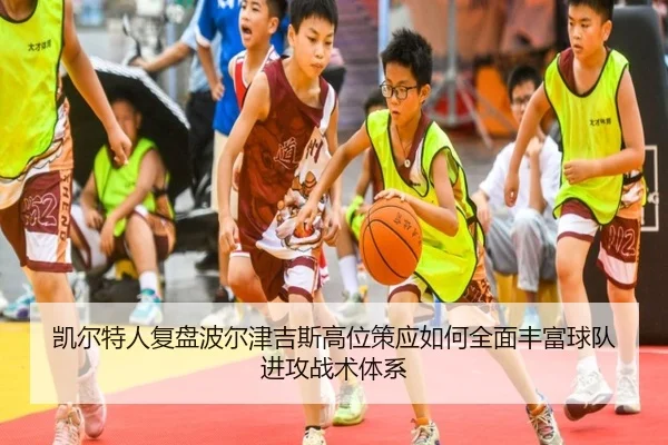 凯尔特人复盘波尔津吉斯高位策应如何全面丰富球队进攻战术体系