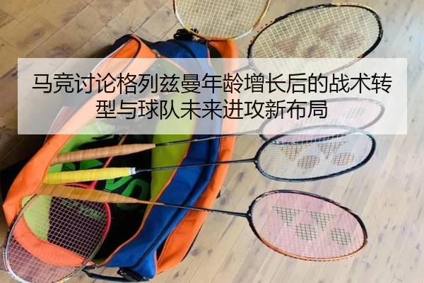 马竞讨论格列兹曼年龄增长后的战术转型与球队未来进攻新布局