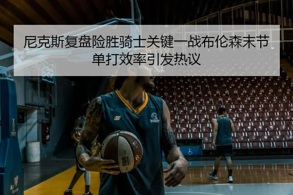 尼克斯复盘险胜骑士关键一战布伦森末节单打效率引发热议