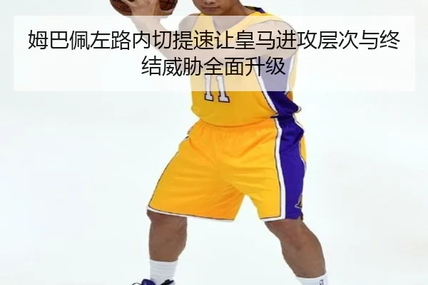 姆巴佩左路内切提速让皇马进攻层次与终结威胁全面升级